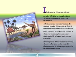 os dinosaurios vivieron durante tres

períodos: el Triásico, Jurásico y Cretácico.
Surgieron a mediados del Triásico y se
extinguieron

definitivamente a finales del Cretácico. En
estos tres períodos vivieron muchas clases de
dinosaurios. Estos períodos formaron una era,

la Era Mesozoica. Durante los tres períodos el
clima era más cálido y húmedo que en
nuestros días. No se llegaba a extremos de
calor y frío,

ni había grandes diferencias entre el verano y
el invierno. Tampoco existían zonas del
planta cubiertas de hielo y nieve, como en las
actuales regiones polares.
 