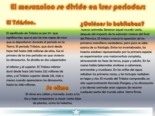 nuevos animales llenaron aquel mundo vacío,
El significado de Triásico es por tri- que               después del impacto de la extinción masiva del final
significa tres, que es por las tres capas de roca        del Pérmico. El triásico marca la aparición de los
que se depositaron durante el período en la              primeros mamíferos verdaderos, pero poco se sabe
Tierra. El período Triásico, que duró desde              acerca de su fisiología. Entre los invertebrados, los
hace 245 hasta 208 millones de años, fue el              insectos estaban representados por la primera especie
primero de los tres períodos en que vivieron             en experimentar una metamorfosis completa,
los dinosaurios. Se dividía en dos subperíodos:          atravesando las fases de larva, pupa y adulto. En los
                                                         mares había belemnites similares a calamares,
el inferior y el superior. El Triásico inferior
                                                         ammonites y crustáceos. En las orillas del agua
duró desde hace 245 hasta 232 millones de
                                                         saltaban las primeras ranas, y las tortugas nadaban
años, y el Triásico superior desde 231, más o
                                                         en lagos y ríos. El mundo del Triásico comprendía un
menos cuando aparecieron los dinosaurios,
                                                         sólo supercontinente llamado Pangea, y los dinosaurios
hasta los 208 millones.
                                                         y los demás animales eran capaces de recorrer
                                                         cualquier parte del mundo sobre tierra firme.
                El clima era cálido y húmedo. Junto a los
              ríos y lagos empezaron a crecer varios tipos
                      de plantas, como los helechos,
 