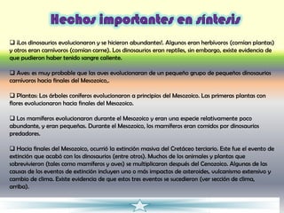  ¡Los dinosaurios evolucionaron y se hicieron abundantes!. Algunos eran herbívoros (comían plantas)
y otros eran carnívoros (comían carne). Los dinosaurios eran reptiles, sin embargo, existe evidencia de
que pudieron haber tenido sangre caliente.

 Aves: es muy probable que las aves evolucionaran de un pequeño grupo de pequeños dinosaurios
carnívoros hacia finales del Mesozoico,.

 Plantas: Los árboles coníferos evolucionaron a principios del Mesozoico. Las primeras plantas con
flores evolucionaron hacia finales del Mesozoico.

 Los mamíferos evolucionaron durante el Mesozoico y eran una especie relativamente poco
abundante, y eran pequeñas. Durante el Mesozoico, los mamíferos eran comidos por dinosaurios
predadores.

 Hacia finales del Mesozoico, ocurrió la extinción masiva del Cretáceo terciario. Este fue el evento de
extinción que acabó con los dinosaurios (entre otros). Muchos de los animales y plantas que
sobrevivieron (tales como mamíferos y aves) se multiplicaron después del Cenozoico. Algunas de las
causas de los eventos de extinción incluyen uno o más impactos de asteroides, vulcanismo extensivo y
cambio de clima. Existe evidencia de que estos tres eventos se sucedieron (ver sección de clima,
arriba).
 