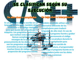 Se clasifican según su
                ejecución

Es un programa que se escribe en un       También se puede utilizar una
lenguaje de alto nivel, también debe      alternativa diferente de los
     traducirse a un código inteligible   compiladores para traducir
  para que pueda ser utilizado por la     lenguajes de alto nivel. En vez de
máquina. Los programas traductores
        que realizan esta operación se    traducir el programa fuente y grabar
          llaman compiladores que se      en forma permanente el código
         encargan de la ejecución y el    objeto que se produce durante la
procesamiento de los datos, como lo       corrida de compilación para
   son los programas ensambladores        utilizarlo en una corrida de
   avanzados ya que pueden generar        producción futura, el programador
    muchas líneas de código por cada      sólo carga el programa fuente en la
    proporción del programa fuente.       computadora junto con los datos
                                          que se van a procesar.
 