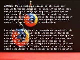 Nota:   No se graba el código objeto para ser
utilizado posteriormente, se debe interpretar otra
vez y traducir a lenguaje máquina, puesto que el
intérprete elimina la necesidad de realizar una
corrida de compilación después de cada modificación
del programa cuando se quiere agregar funciones o
corregir errores durante la producción.


Por ejemplo, durante el procesamiento repetitivo de
los pasos de un ciclo, cada instrucción del ciclo
tendrá que volver a ser interpretado cada vez que se
ejecute el ciclo, lo cual hace que el programa sea
más lento en tiempo de ejecución (porque se va
revisando el código en tiempo de ejecución) pero más
rápido en tiempo de diseño (porque no se tiene que
estar compilando a cada momento el código completo).
 