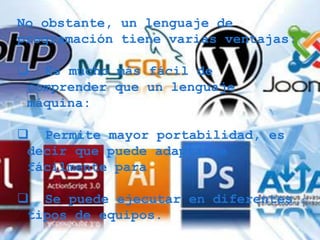 No obstante, un lenguaje de
programación tiene varias ventajas:

 Es mucho más fácil de
 comprender que un lenguaje
 máquina:

 Permite mayor portabilidad, es
 decir que puede adaptarse
 fácilmente para

 Se puede ejecutar en diferentes
 tipos de equipos.
 