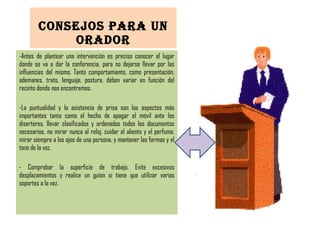 CONSEJOS PARA UN ORADOR Antes de plantear una intervención es preciso conocer el lugar donde se va a dar la conferencia, para no dejarse llevar por las influencias del mismo. Tanto comportamiento, como presentación, ademanes, trato, lenguaje, postura, deben variar en función del recinto donde nos encontremos. La puntualidad y la asistencia de prisa son los aspectos más importantes tanto como el hecho de apagar el móvil ante los disertores, llevar clasificados y ordenados todos los documentos necesarios, no mirar nunca al reloj, cuidar el aliento y el perfume, mirar siempre a los ojos de una persona, y mantener las formas y el tono de la voz. - Comprobar la superficie de trabajo. Evite excesivos desplazamientos y realice un guion si tiene que utilizar varios soportes a la vez. 