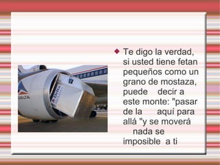    Te digo la verdad,
    si usted tiene fetan
    pequeños como un
    grano de mostaza,
    puede decir a
    este monte: "pasar
    de la     aquí para
    allá "y se moverá
       nada se
    imposible a ti
 
