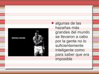    algunas de las
    hazañas más
    grandes del mundo
    se llevaron a cabo
    por la gente no lo
    suficientemente
    inteligente como
    para saber que era
    imposible
 