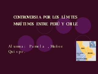 CONTROVERSIA POR LOS LÍMITES MARÍTIMOS ENTRE PERÚ Y CHILE   Alumna: Pamela ,Muñoz Quispe. 