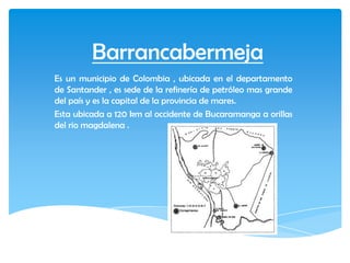 Barrancabermeja
Es un municipio de Colombia , ubicada en el departamento
de Santander , es sede de la refinería de petróleo mas grande
del país y es la capital de la provincia de mares.
Esta ubicada a 120 km al occidente de Bucaramanga a orillas
del rio magdalena .
 