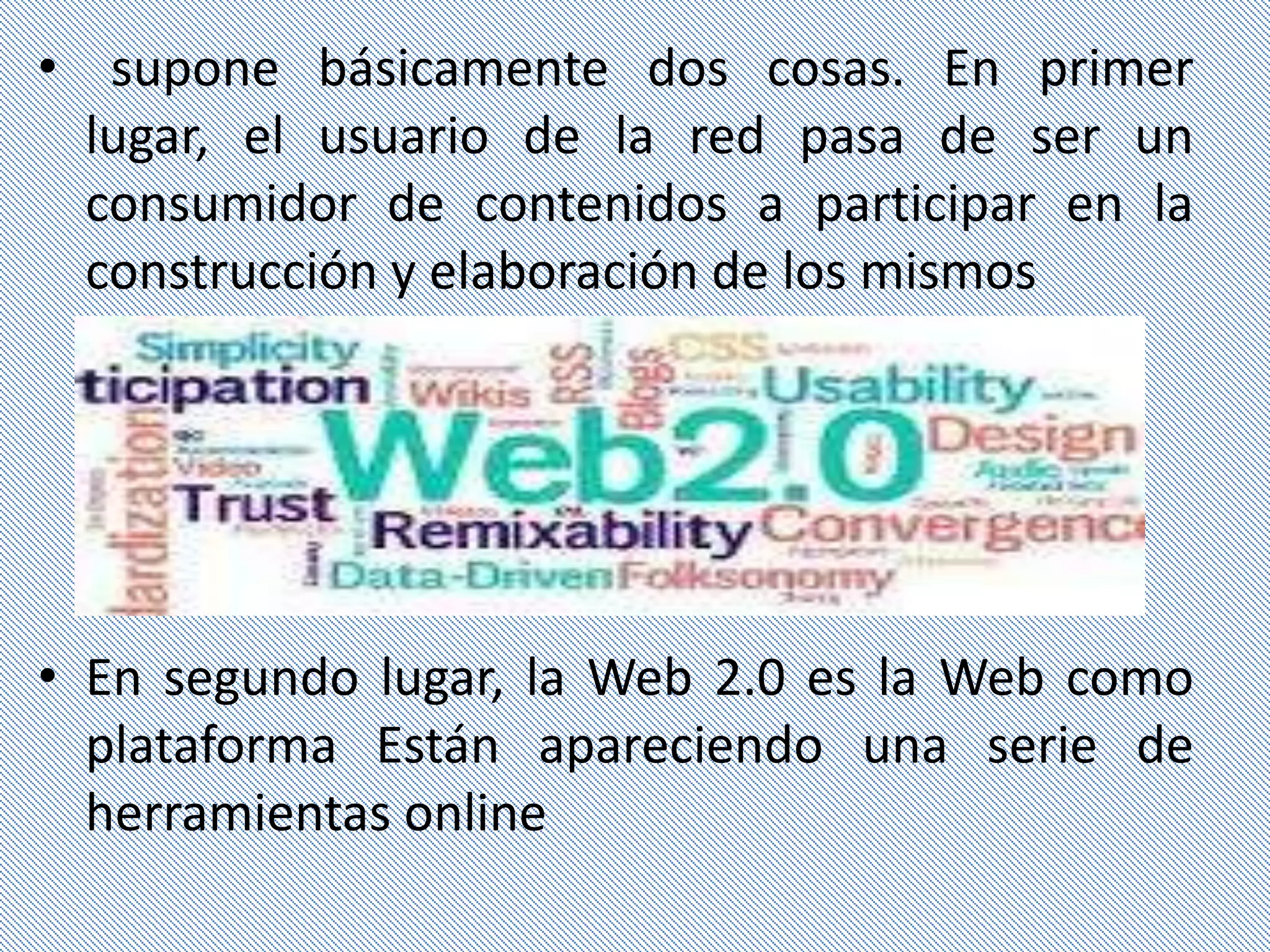 • supone básicamente dos cosas. En primer
  lugar, el usuario de la red pasa de ser un
  consumidor de contenidos a participar en la
  construcción y elaboración de los mismos




• En segundo lugar, la Web 2.0 es la Web como
  plataforma Están apareciendo una serie de
  herramientas online
 