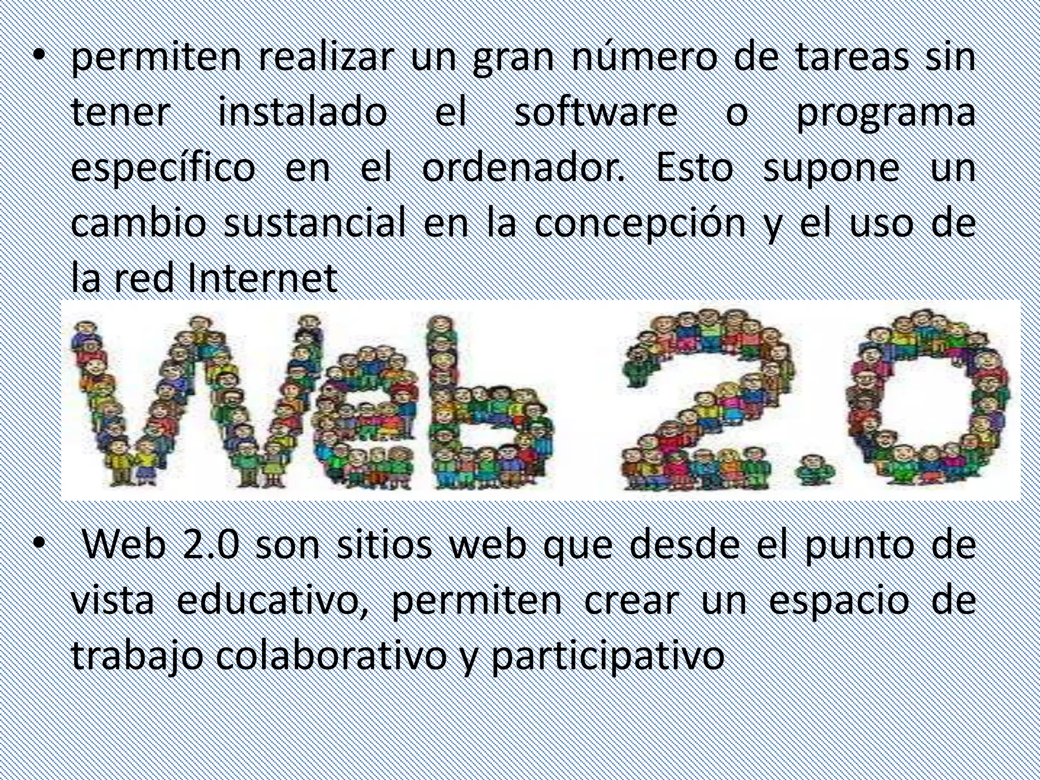 • permiten realizar un gran número de tareas sin
  tener instalado el software o programa
  específico en el ordenador. Esto supone un
  cambio sustancial en la concepción y el uso de
  la red Internet




• Web 2.0 son sitios web que desde el punto de
  vista educativo, permiten crear un espacio de
  trabajo colaborativo y participativo
 
