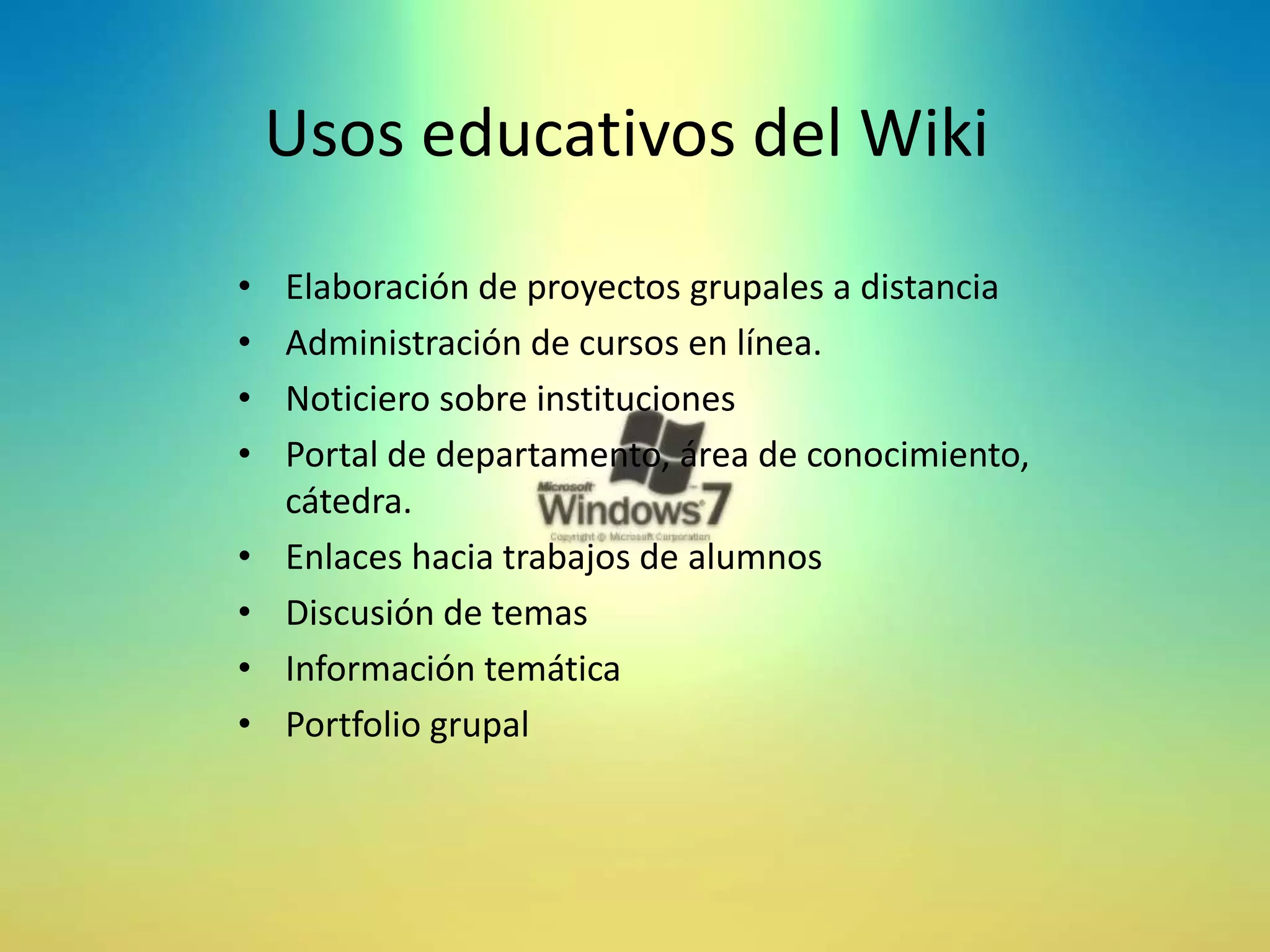 Usos educativos del Wiki
•   Elaboración de proyectos grupales a distancia
•   Administración de cursos en línea.
•   Noticiero sobre instituciones
•   Portal de departamento, área de conocimiento,
    cátedra.
•   Enlaces hacia trabajos de alumnos
•   Discusión de temas
•   Información temática
•   Portfolio grupal
 