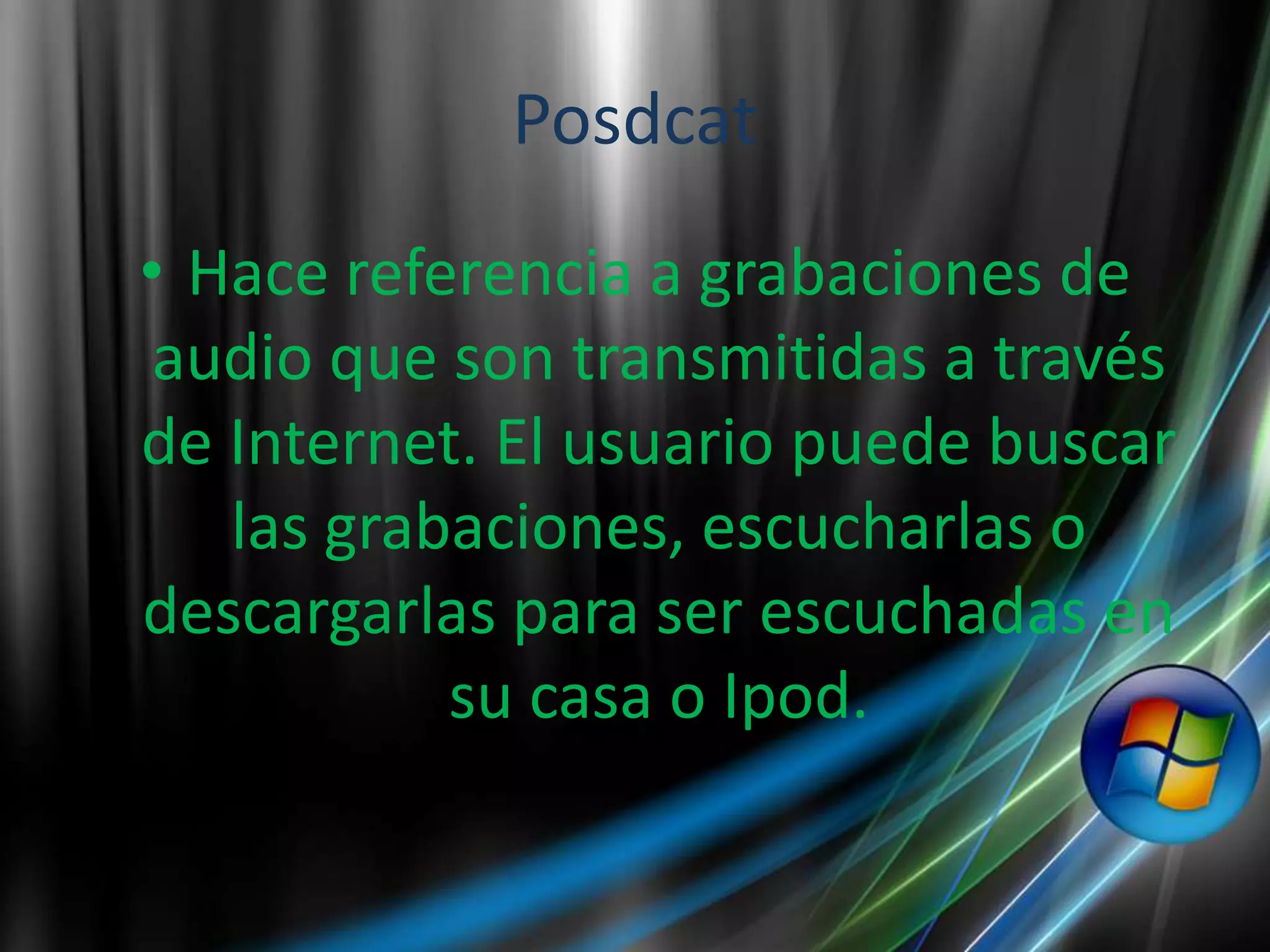Posdcat
• Hace referencia a grabaciones de
 audio que son transmitidas a través
de Internet. El usuario puede buscar
   las grabaciones, escucharlas o
descargarlas para ser escuchadas en
           su casa o Ipod.
 