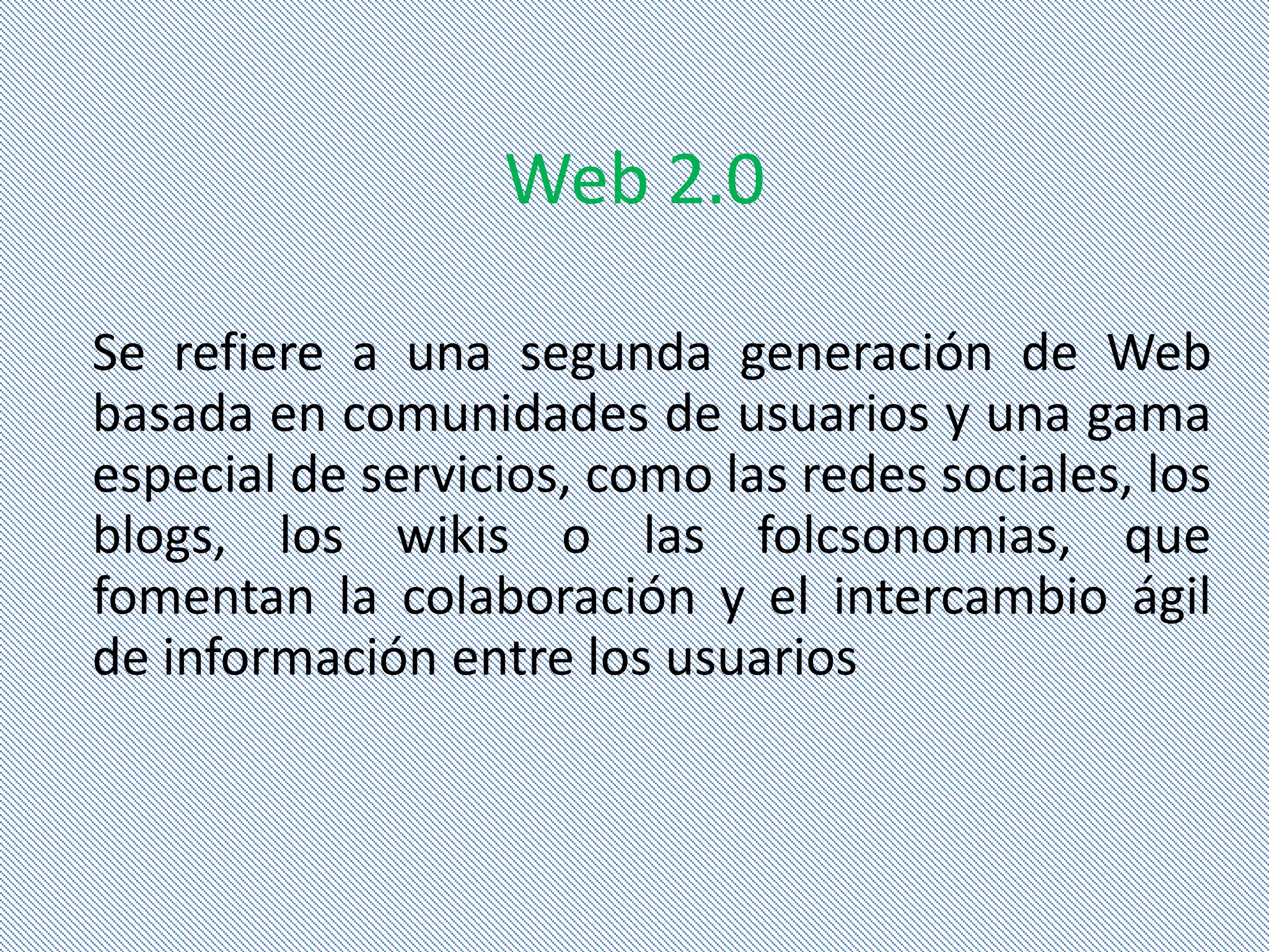 Web 2.0

Se refiere a una segunda generación de Web
basada en comunidades de usuarios y una gama
especial de servicios, como las redes sociales, los
blogs, los wikis o las folcsonomias, que
fomentan la colaboración y el intercambio ágil
de información entre los usuarios
 