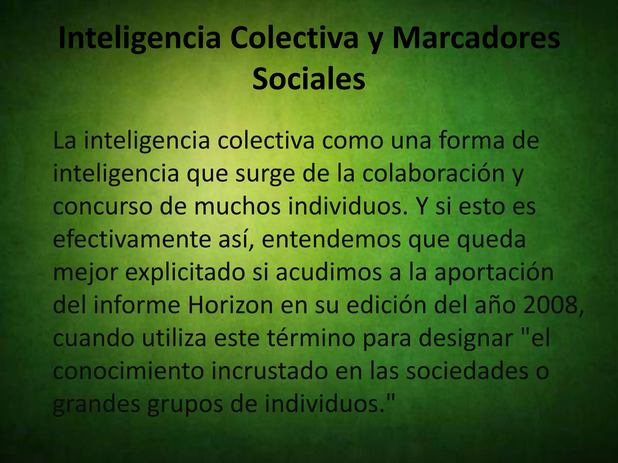 Inteligencia Colectiva y Marcadores
              Sociales
La inteligencia colectiva como una forma de
inteligencia que surge de la colaboración y
concurso de muchos individuos. Y si esto es
efectivamente así, entendemos que queda
mejor explicitado si acudimos a la aportación
del informe Horizon en su edición del año 2008,
cuando utiliza este término para designar "el
conocimiento incrustado en las sociedades o
grandes grupos de individuos."
 