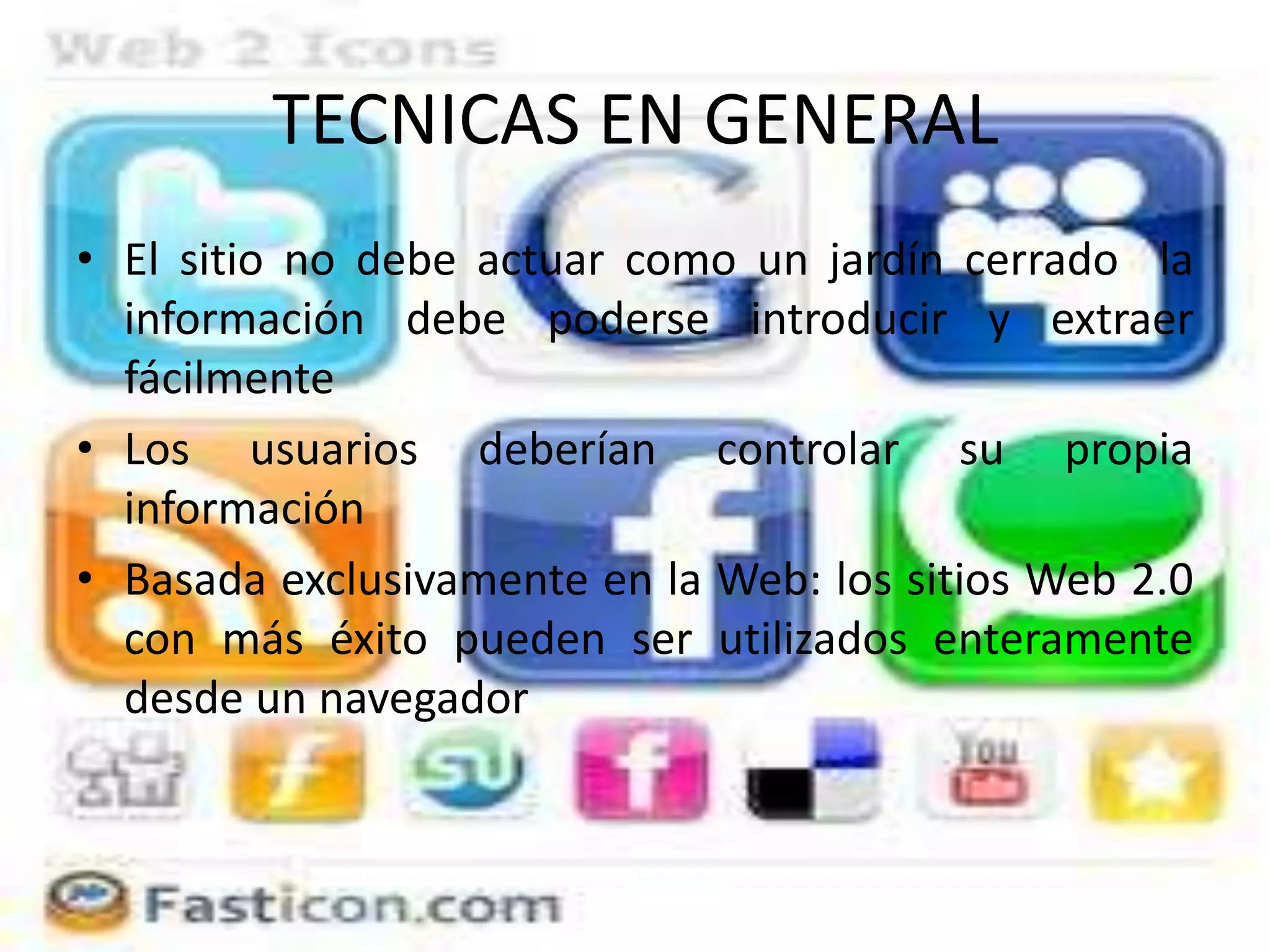 TECNICAS EN GENERAL
• El sitio no debe actuar como un jardín cerrado la
  información debe poderse introducir y extraer
  fácilmente
• Los usuarios deberían controlar su propia
  información
• Basada exclusivamente en la Web: los sitios Web 2.0
  con más éxito pueden ser utilizados enteramente
  desde un navegador
 