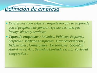 Definición de empresa

 Empresa es todo esfuerzo organizado que se emprende
  con el propósito de generar riqueza, termino que
  incluye bienes y servicios.
 Tipos de empresas : Privadas, Públicas, Pequeñas
  empresas, Medianas empresas , Grandes empresas ,
  Industriales , Comerciales , De servicios , Sociedad
  Anónima (S. A.) , Sociedad Limitada (S. L.), Sociedad
  cooperativa ,
 