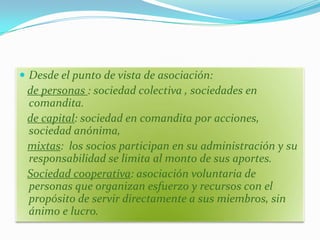  Desde el punto de vista de asociación:
 de personas : sociedad colectiva , sociedades en
 comandita.
 de capital: sociedad en comandita por acciones,
 sociedad anónima,
 mixtas: los socios participan en su administración y su
 responsabilidad se limita al monto de sus aportes.
 Sociedad cooperativa: asociación voluntaria de
 personas que organizan esfuerzo y recursos con el
 propósito de servir directamente a sus miembros, sin
 ánimo e lucro.
 