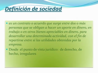 Definición de sociedad

 es un contrato o acuerdo que surge entre dos o más
  personas que se obligan a hacer un aporte en dinero, en
  trabajo o en otros bienes apreciables en dinero, para
  desarrollar una determinada actividad, con el fin de
  repartirse entre sí las utilidades obtenidas por la
  empresa.
 Desde el punto de vista jurídico: de derecho, de
  hecho, irregulares
 