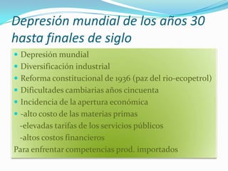 Depresión mundial de los años 30
hasta finales de siglo
 Depresión mundial
 Diversificación industrial
 Reforma constitucional de 1936 (paz del rio-ecopetrol)
 Dificultades cambiarias años cincuenta
 Incidencia de la apertura económica
 -alto costo de las materias primas
 -elevadas tarifas de los servicios públicos
 -altos costos financieros
Para enfrentar competencias prod. importados
 