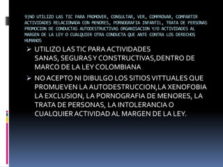 9)NO UTILIZO LAS TIC PARA PROMOVER, CONSULTAR, VER, COMPROVAR, COMPARTIR
ACTIVIDADES RELACIONADA CON MENORES, PORNOGRAFIA INFANTIL, TRATA DE PERSONAS
PROMOCION DE CONDUCTAS AUTODESTRUCTIVAS ORGANISACION Y/O ACTIVIDADES AL
MARGEN DE LA LEY O CUALQUIER OTRA CONDUCTA QUE ANTE CONTRA LOS DERECHOS
HUMANOS
 UTILIZO LAS TIC PARA ACTIVIDADES
  SANAS, SEGURAS Y CONSTRUCTIVAS,DENTRO DE
  MARCO DE LA LEY COLOMBIANA
 NO ACEPTO NI DIBULGO LOS SITIOS VITTUALES QUE
  PROMUEVEN LA AUTODESTRUCCION,LA XENOFOBIA
  LA EXCLUSION, LA PORNOGRAFIA DE MENORES, LA
  TRATA DE PERSONAS, LA INTOLERANCIA O
  CUALQUIER ACTIVIDAD AL MARGEN DE LA LEY.
 