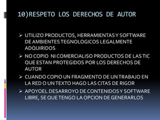 10)RESPETO LOS DERECHOS DE AUTOR

 UTILIZO PRODUCTOS, HERRAMIENTAS Y SOFTWARE
  DE AMBIENTES TEGNOLOGICOS LEGALMENTE
  ADQUIRIDOS
 NO COPIO NI COMERCIALISO PRODUCTOS DE LAS TIC
  QUE ESTAN PROTEGIDOS POR LOS DERECHOS DE
  AUTOR
 CUANDO COPIO UN FRAGMENTO DE UN TRABAJO EN
  LA RED O UN TEXTO HAGO LAS CITAS DE RIGOR
 APOYOEL DESARROYO DE CONTENIDOS Y SOFTWARE
  LIBRE, SE QUE TENGO LA OPCION DE GENERARLOS
 