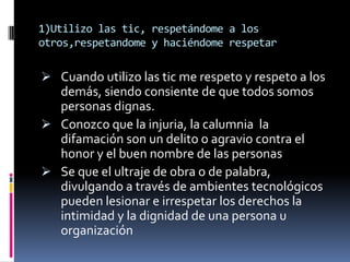 1)Utilizo las tic, respetándome a los
otros,respetandome y haciéndome respetar

 Cuando utilizo las tic me respeto y respeto a los
  demás, siendo consiente de que todos somos
  personas dignas.
 Conozco que la injuria, la calumnia la
  difamación son un delito o agravio contra el
  honor y el buen nombre de las personas
 Se que el ultraje de obra o de palabra,
  divulgando a través de ambientes tecnológicos
  pueden lesionar e irrespetar los derechos la
  intimidad y la dignidad de una persona u
   organización
 