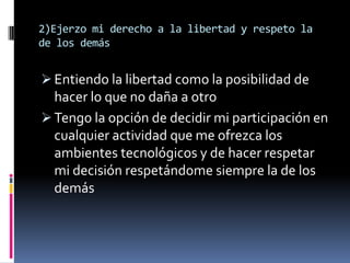 2)Ejerzo mi derecho a la libertad y respeto la
de los demás


 Entiendo la libertad como la posibilidad de
  hacer lo que no daña a otro
 Tengo la opción de decidir mi participación en
  cualquier actividad que me ofrezca los
  ambientes tecnológicos y de hacer respetar
  mi decisión respetándome siempre la de los
  demás
 