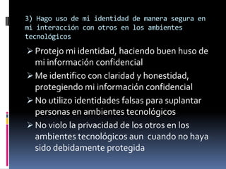 3) Hago uso de mi identidad de manera segura en
mi interacción con otros en los ambientes
tecnológicos
 Protejo mi identidad, haciendo buen huso de
  mi información confidencial
 Me identifico con claridad y honestidad,
  protegiendo mi información confidencial
 No utilizo identidades falsas para suplantar
  personas en ambientes tecnológicos
 No violo la privacidad de los otros en los
  ambientes tecnológicos aun cuando no haya
  sido debidamente protegida
 