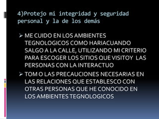 4)Protejo mi integridad y seguridad
personal y la de los demás

 ME CUIDO EN LOS AMBIENTES
  TEGNOLOGICOS COMO HARIACUANDO
  SALGO A LA CALLE, UTILIZANDO MI CRITERIO
  PARA ESCOGER LOS SITIOS QUE VISITOY LAS
  PERSONAS CON LA INTERACTUO
 TOM O LAS PRECAUCIONES NECESARIAS EN
  LAS RELACIONES QUE ESTABLESCO CON
  OTRAS PERSONAS QUE HE CONOCIDO EN
  LOS AMBIENTES TEGNOLOGICOS
 