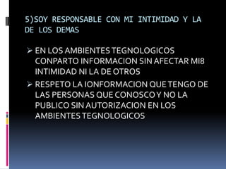 5)SOY RESPONSABLE CON MI INTIMIDAD Y LA
DE LOS DEMAS

 EN LOS AMBIENTES TEGNOLOGICOS
  CONPARTO INFORMACION SIN AFECTAR MI8
  INTIMIDAD NI LA DE OTROS
 RESPETO LA IONFORMACION QUE TENGO DE
  LAS PERSONAS QUE CONOSCO Y NO LA
  PUBLICO SIN AUTORIZACION EN LOS
  AMBIENTES TEGNOLOGICOS
 
