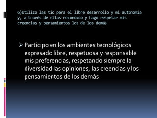 6)Utilizo las tic para el libre desarrollo y mi autonomía
y, a través de ellas reconozco y hago respetar mis
creencias y pensamientos los de los demás




 Participo en los ambientes tecnológicos
   expresado libre, respetuosa y responsable
   mis preferencias, respetando siempre la
   diversidad las opiniones, las creencias y los
   pensamientos de los demás
 