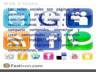 Las redes sociales son páginas que
permiten y sirven a las personas
conectarse con sus amigos e incluso
realizar nuevas amistades, a fin de
compartir contenidos, interactuar y
crear comunidades sobre intereses
similares: trabajo, lecturas, juegos,
amistad,      relaciones    amorosas,
comunicaciones, etc.
 