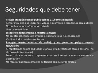 Seguridades que debe tener
Prestar atención cuando publiquemos y subamos material:
Pensar muy bien qué imágenes, vídeos e información escogemos para publicar
No publicar nunca información privada
Usar un seudónimo
Escoger cuidadosamente a nuestros amigos:
No aceptar solicitudes de amistad de personas que no conozcamos
Verificar todos nuestros contactos
Proteger nuestro entorno de trabajo y no poner en peligro nuestra
reputación:
Al registrarnos en una red social, usar nuestra dirección de correo personal (no
el correo de la empresa)
Tener cuidado de cómo representamos en Internet a nuestra empresa u
organización
No mezclar nuestros contactos de trabajo con nuestros amigos
 