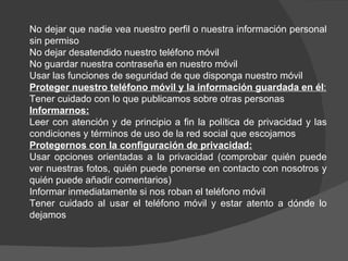 No dejar que nadie vea nuestro perfil o nuestra información personal
sin permiso
No dejar desatendido nuestro teléfono móvil
No guardar nuestra contraseña en nuestro móvil
Usar las funciones de seguridad de que disponga nuestro móvil
Proteger nuestro teléfono móvil y la información guardada en él:
Tener cuidado con lo que publicamos sobre otras personas
Informarnos:
Leer con atención y de principio a fin la política de privacidad y las
condiciones y términos de uso de la red social que escojamos
Protegernos con la configuración de privacidad:
Usar opciones orientadas a la privacidad (comprobar quién puede
ver nuestras fotos, quién puede ponerse en contacto con nosotros y
quién puede añadir comentarios)
Informar inmediatamente si nos roban el teléfono móvil
Tener cuidado al usar el teléfono móvil y estar atento a dónde lo
dejamos
 
