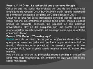 Puesto nº 10 Orkut: La red social que promueve Google
Orkut es una red social desarrollada por uno de los actualmente
empleados de Google Orkut Büyükkökten quién obtuvo beneficios
de promoción de esa red por parte de Google desde el 2004.
Orkut no es una red social demasiado conocida por los países de
habla hispana, sin embargo en países como Brasil, India o Estados
unidos es bastante conocida, en especial en los entornos
universitarios. Hoy en día cualquiera con una cuenta de Gmail
puede registrar en este servicio, sin embargo antes sólo se entraba
con una invitación.
Puesto Nº 9: Badoo: “Yo estoy aquí”
Badoo nace de la mano de un grupo de jóvenes desarrolladores
que querían crear una red social que fuera muy conocida en todo el
mundo. Manteniendo la privacidad de usuarios pero a la vez
compartiendo lo que la gente quería mostrar al mundo sobre ellos
mismos.
Hoy en día es una de las principales redes sociales y uno de los
sitios web más reconocidos, sin embargo no alcanza a ser la red
social más usada.
 