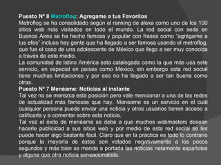 Puesto Nº 8 Metroflog: Agregame a tus Favoritos
Metroflog se ha consolidado según el ranking de alexa como uno de los 100
sitios web más visitados en todo el mundo. La red social con sede en
Buenos Aires se ha hecho famosa y popular con frases como “agrégame a
tus efes” incluso hay gente que ha llegado a ser famosa usando el metroflog,
que fue el caso de una adolescente de México que llego a ser muy conocida
a través de este medio.
La comunidad de latino América esta catalogada como la que más usa este
servicio, en especial en países como México, sin embargo esta red social
tiene muchas limitaciones y por eso no ha llegado a ser tan buena como
otras.
Puesto Nº 7 Menéame: Noticias al instante
Tal vez no se merezca esta posición pero vale mencionar a una de las redes
de actualidad más famosas que hay. Meneame es un servicio en el cuál
cualquier persona puede enviar una noticia y otros usuarios tienen acceso a
calificarla y a comentar sobre esta noticia.
Tal vez el éxito de menéame se debe a que muchos webmasters desean
hacerle publicidad a sus sitios web y por medio de esta red social se les
puede hacer algo bastante fácil. Claro que en la práctica es todo lo contrario
porque la mayoría de éstos son votados negativamente a los pocos
segundos y más bien se manda a portada las noticias netamente españolas
y alguna que otra noticia sensacionalista.
 