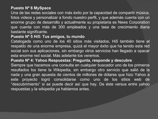 Puesto Nº 6 MySpace
Una de las redes sociales con más éxito por la capacidad de compartir música,
fotos videos y personalizar a fondo nuestro perfil, y que además cuenta con un
enorme grupo de desarrollo y actualmente su propietaria es News Corporation
que cuenta con más de 300 empleados y una tasa de crecimiento diaria
bastante significante.
Puesto Nº 5 Hi5: Tus amigos, tu mundo
Catalogada como uno de los 40 sitios más visitados, Hi5 también tiene el
respaldo de una enorme empresa, quizá el mayor éxito que ha tenido esta red
social son sus aplicaciones, sin embargo otros servicios han llegado a opacar
esta enorme red social. Más adelante los veremos.
Puesto Nº 4: Yahoo Respuestas: Pregunta, responde y descubre
Siempre que hacemos una consulta en cualquier buscador uno de los primeros
resultados los tiene la Wikipedia, sin embargo otro servicio que salió de la
nada y una gran apuesta de cientos de millones de dólares que hizo Yahoo a
este proyecto logró consolidarse como uno de los sitios web de
“descubrimiento” si se puede decir así que hay. De éste versus entre yahoo
respuestas y la wikipedia ya hablamos antes.
 