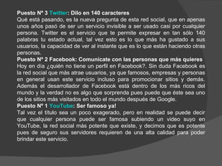 Puesto Nº 3 Twitter: Dilo en 140 caracteres
Qué está pasando, es la nueva pregunta de esta red social, que en apenas
unos años pasó de ser un servicio invisible a ser usado casi por cualquier
persona. Twitter es el servicio que te permite expresar en tan sólo 140
palabras tu estado actual, tal vez esto es lo que más ha gustado a sus
usuarios, la capacidad de ver al instante que es lo que están haciendo otras
personas.
Puesto Nº 2 Facebook: Comunícate con las personas que más quieres
Hoy en día ¿quién no tiene un perfil en Facebook?. Sin duda Facebook es
la red social que más atrae usuarios, ya que famosos, empresas y personas
en general usan este servicio incluso para promocionar sitios y demás.
Además el desarrollador de Facebook está dentro de los más ricos del
mundo y la verdad no es algo que sorprenda pues puede que éste sea uno
de los sitios más visitados en todo el mundo después de Google.
Puesto Nº 1 YouTube: Ser famoso ya!
Tal vez el título sea un poco exagerado, pero en realidad se puede decir
que cualquier persona puede ser famosa subiendo un video suyo en
YouTube, la red social más potente que existe, y decimos que es potente
pues de seguro sus servidores requieren de una alta calidad para poder
brindar este servicio.
 