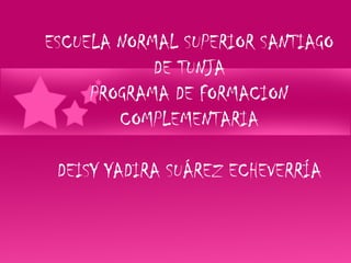 ESCUELA NORMAL SUPERIOR SANTIAGO
            DE TUNJA
     PROGRAMA DE FORMACION
        COMPLEMENTARIA

 DEISY YADIRA SUÁREZ ECHEVERRÍA
 