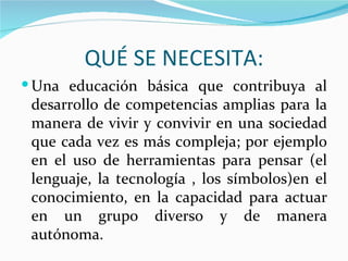 QUÉ SE NECESITA:
 Una educación básica que contribuya al
 desarrollo de competencias amplias para la
 manera de vivir y convivir en una sociedad
 que cada vez es más compleja; por ejemplo
 en el uso de herramientas para pensar (el
 lenguaje, la tecnología , los símbolos)en el
 conocimiento, en la capacidad para actuar
 en un grupo diverso y de manera
 autónoma.
 