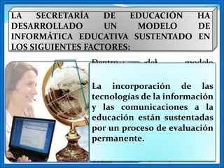 LA    SECRETARÍA   DE   EDUCACIÓN HA
DESARROLLADO       UN    MODELO   DE
INFORMÁTICA EDUCATIVA SUSTENTADO EN
LOS SIGUIENTES FACTORES:
              Dentro        del         modelo
              Se requiere de la creación de
              propuesto, una educación que
              ambientes     de      aprendizaje
              utilice
              innovadores,tecnologías de las
              La incorporación cuales de
                            en los           se
              aprendizaje, girala información
              pueda exponer intensivamentela
              tecnologías de alrededor de a
              actividadcomunicaciones aque
              los las niñ@s
              y            del a sujeto
                                     diferentes
                                             la
              aprende, esto es, el estudiante:
              experienciasestán sustentadas
              educación            con       el
              en un proceso de evaluación
              por la medida en que esta
              conocimiento       aprovechando
              actividad sea la actividad del
              todo el potencial de las
              permanente.
              alumno, no la del profesor las
              herramientas tecnológicas de la
              que hace que aquel aprenda.
              TICS.
 