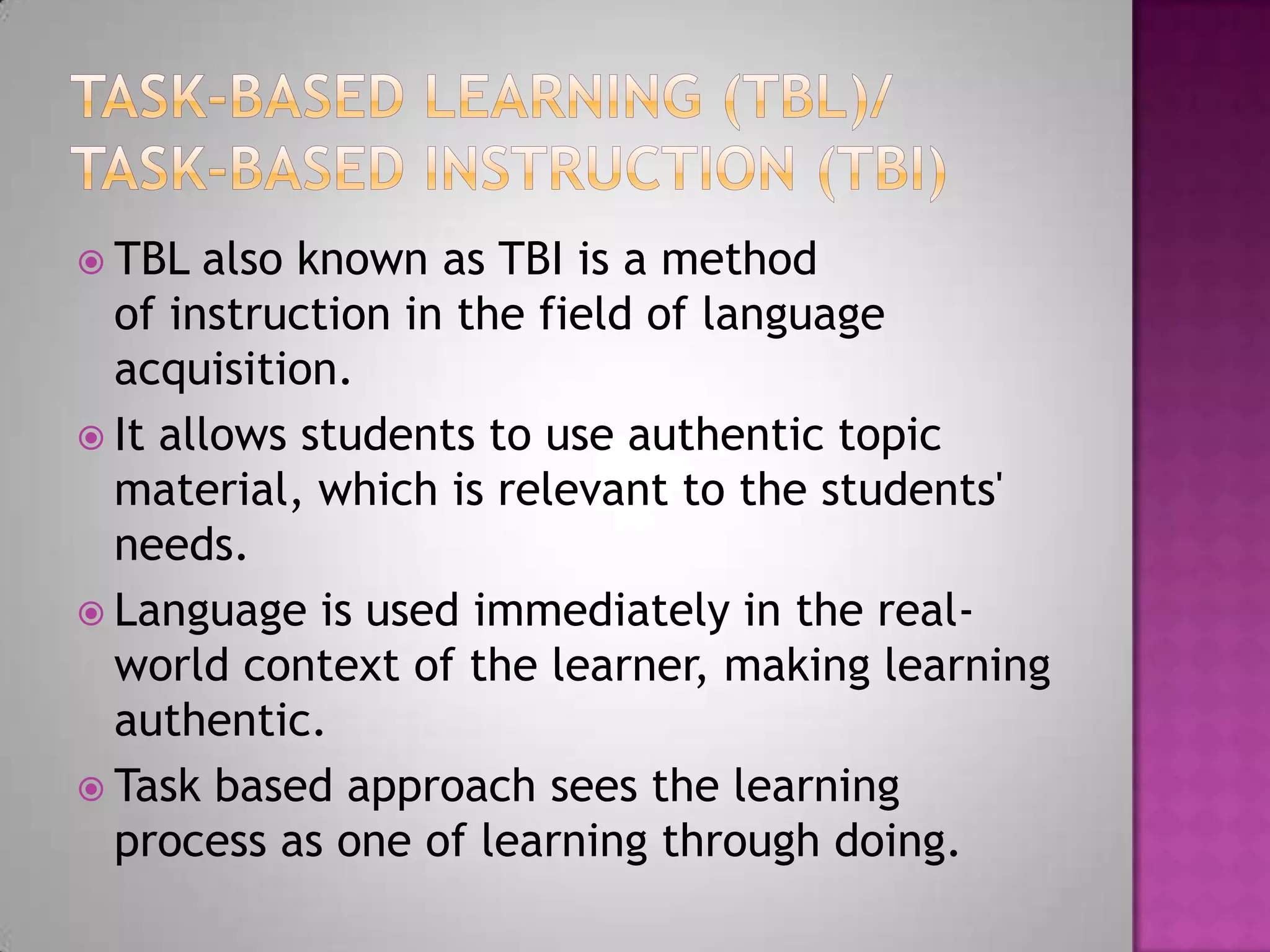  TBL also known as TBI is a method
of instruction in the field of language
acquisition.
It allows students to use authentic topic
material, which is relevant to the students'
needs.
Language is used immediately in the real-
world context of the learner, making learning
authentic.
Task based approach sees the learning
process as one of learning through doing.