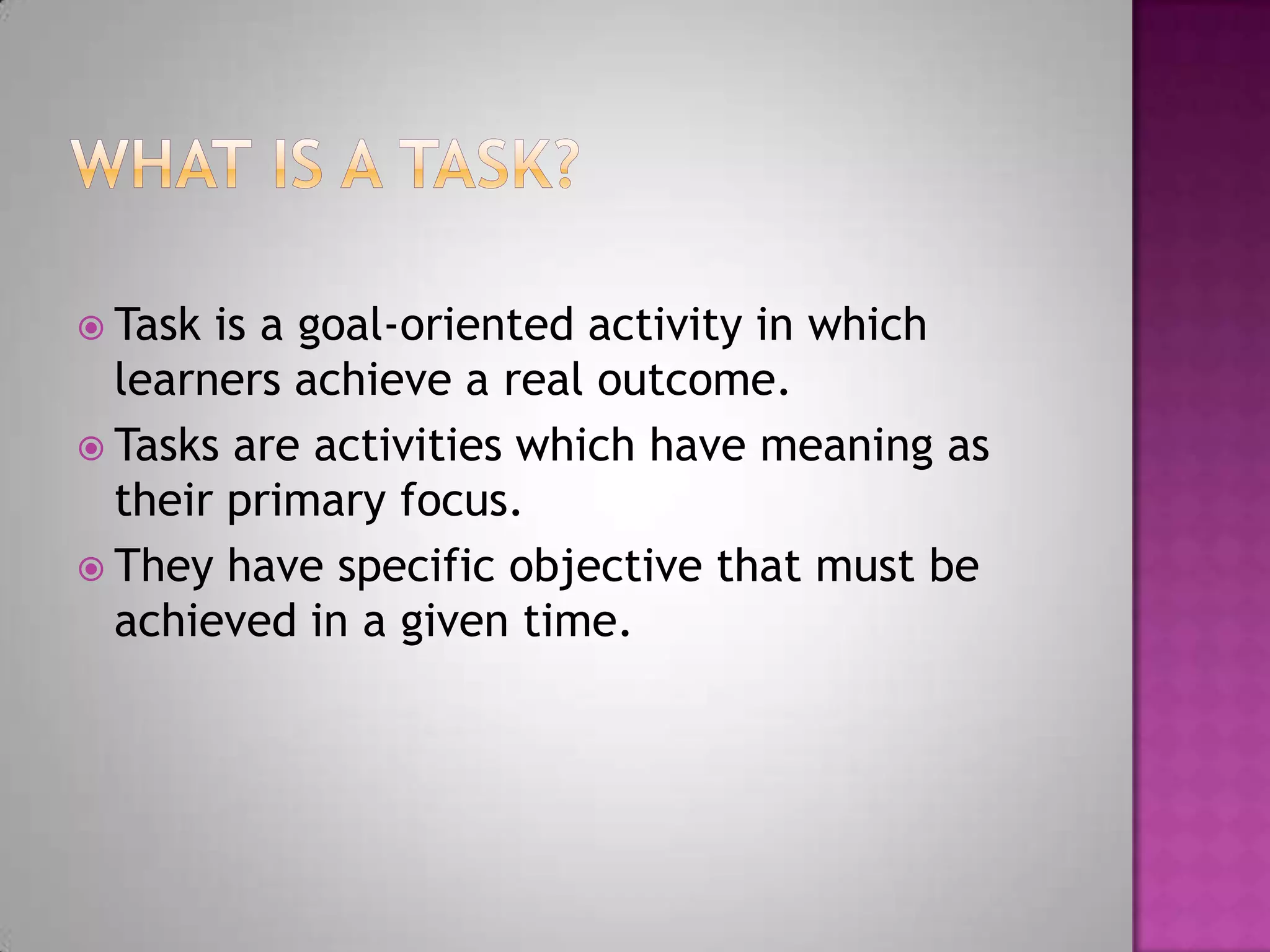  Task is a goal-oriented activity in which
learners achieve a real outcome.
Tasks are activities which have meaning as
their primary focus.
They have specific objective that must be
achieved in a given time.