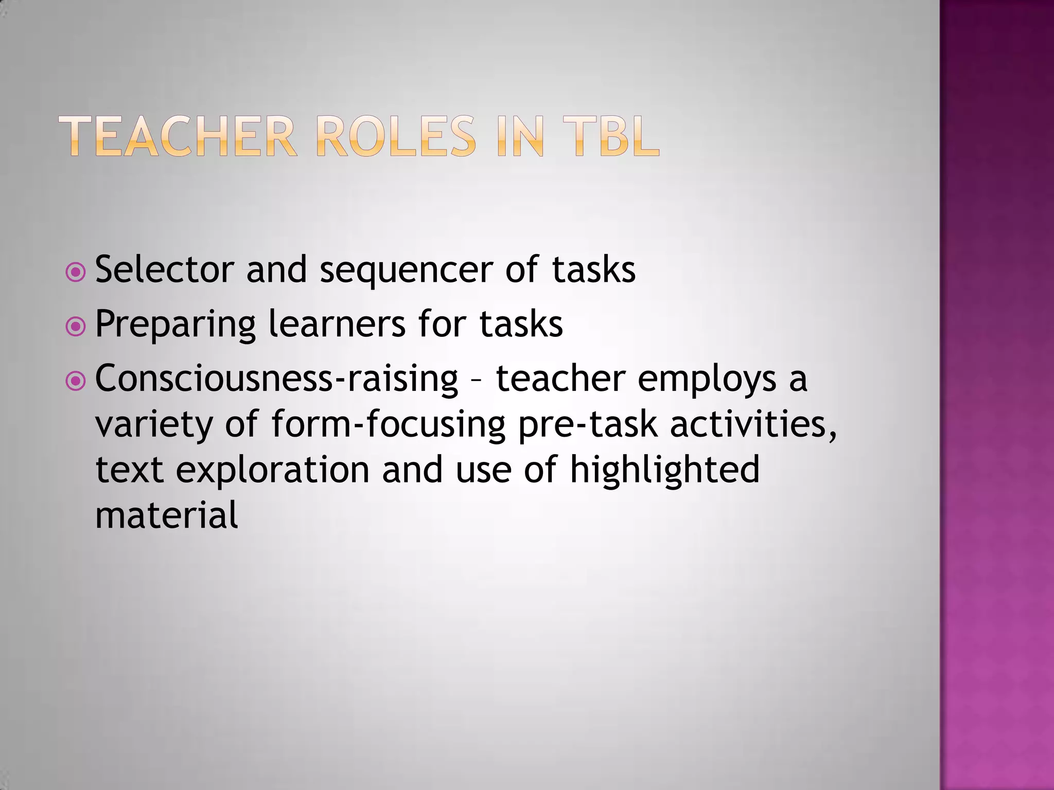 Selector and sequencer of tasks
Preparing learners for tasks
Consciousness-raising – teacher employs a
variety of form-focusing pre-task activities,
text exploration and use of highlighted
material