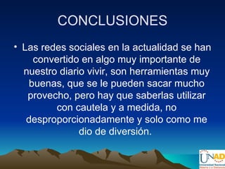 CONCLUSIONES
• Las redes sociales en la actualidad se han
    convertido en algo muy importante de
  nuestro diario vivir, son herramientas muy
   buenas, que se le pueden sacar mucho
   provecho, pero hay que saberlas utilizar
         con cautela y a medida, no
   desproporcionadamente y solo como me
               dio de diversión.
 