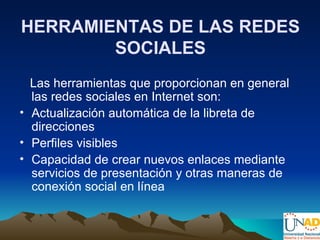 HERRAMIENTAS DE LAS REDES
        SOCIALES
  Las herramientas que proporcionan en general
  las redes sociales en Internet son:
• Actualización automática de la libreta de
  direcciones
• Perfiles visibles
• Capacidad de crear nuevos enlaces mediante
  servicios de presentación y otras maneras de
  conexión social en línea
 
