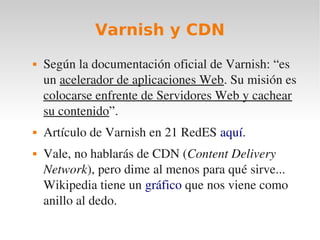 Varnish y CDN
   Según la documentación oficial de Varnish: “es 
    un acelerador de aplicaciones Web. Su misión es 
    colocarse enfrente de Servidores Web y cachear 
    su contenido”.
   Artículo de Varnish en 21 RedES aquí.
   Vale, no hablarás de CDN (Content Delivery 
    Network), pero dime al menos para qué sirve... 
    Wikipedia tiene un gráfico que nos viene como 
    anillo al dedo.
 