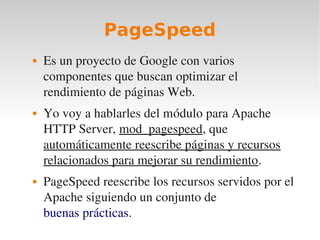 PageSpeed
   Es un proyecto de Google con varios 
    componentes que buscan optimizar el 
    rendimiento de páginas Web.
   Yo voy a hablarles del módulo para Apache 
    HTTP Server, mod_pagespeed, que 
    automáticamente reescribe páginas y recursos 
    relacionados para mejorar su rendimiento.
   PageSpeed reescribe los recursos servidos por el 
    Apache siguiendo un conjunto de 
    buenas prácticas.
 