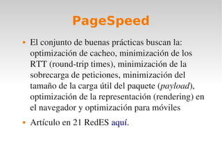 PageSpeed
   El conjunto de buenas prácticas buscan la: 
    optimización de cacheo, minimización de los 
    RTT (round­trip times), minimización de la 
    sobrecarga de peticiones, minimización del 
    tamaño de la carga útil del paquete (payload), 
    optimización de la representación (rendering) en 
    el navegador y optimización para móviles
   Artículo en 21 RedES aquí.
 