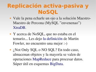 Replicación activa-pasiva y
          NoSQL
   Vale la pena echarle un ojo a la solución Maestro­
    Maestro de Percona (MySQL ”envenenao”) 
    XtraDB.
   Y acerca de NoSQL, que no estaba en el 
    temario... Les dejo la definición de Martin 
    Fowler, no encuentro una mejor :­)
   ¿Not Only SQL o NO SQL? En todo caso, 
    almacenan objetos y la mayoría se valen de 
    operaciones MapReduce para procesar datos. 
    Súper útil en esquemas BigData.
 