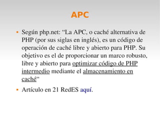 APC
   Según php.net: “La APC, o caché alternativa de 
    PHP (por sus siglas en inglés), es un código de 
    operación de caché libre y abierto para PHP. Su 
    objetivo es el de proporcionar un marco robusto, 
    libre y abierto para optimizar código de PHP 
    intermedio mediante el almacenamiento en 
    caché“
   Artículo en 21 RedES aquí.
 